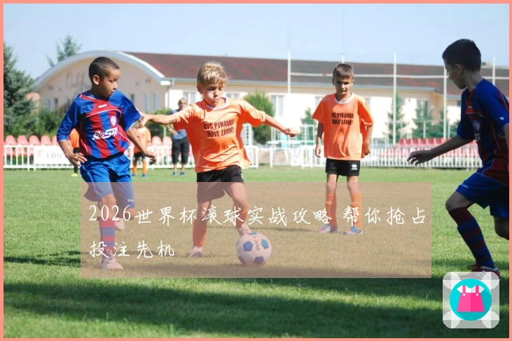 2026世界杯滚球实战攻略 帮你抢占投注先机